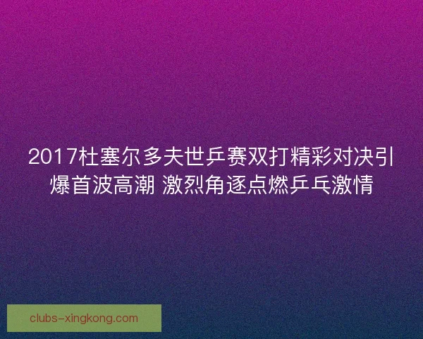 2017杜塞尔多夫世乒赛双打精彩对决引爆首波高潮 激烈角逐点燃乒乓激情