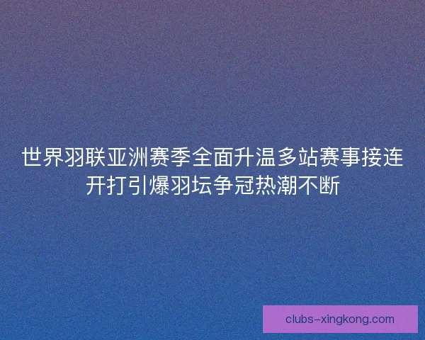 世界羽联亚洲赛季全面升温多站赛事接连开打引爆羽坛争冠热潮不断