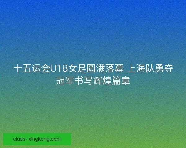 十五运会U18女足圆满落幕 上海队勇夺冠军书写辉煌篇章